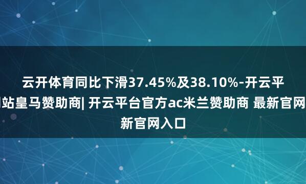 云开体育同比下滑37.45%及38.10%-开云平台网站皇马赞助商| 开云平台官方ac米兰赞助商 最新官网入口