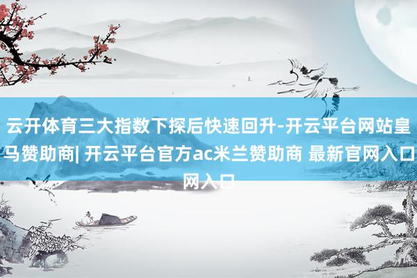 云开体育三大指数下探后快速回升-开云平台网站皇马赞助商| 开云平台官方ac米兰赞助商 最新官网入口