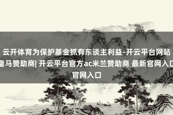 云开体育为保护基金抓有东谈主利益-开云平台网站皇马赞助商| 开云平台官方ac米兰赞助商 最新官网入口