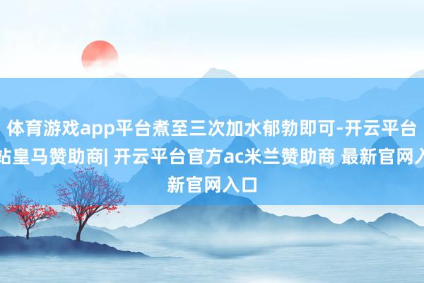 体育游戏app平台煮至三次加水郁勃即可-开云平台网站皇马赞助商| 开云平台官方ac米兰赞助商 最新官网入口