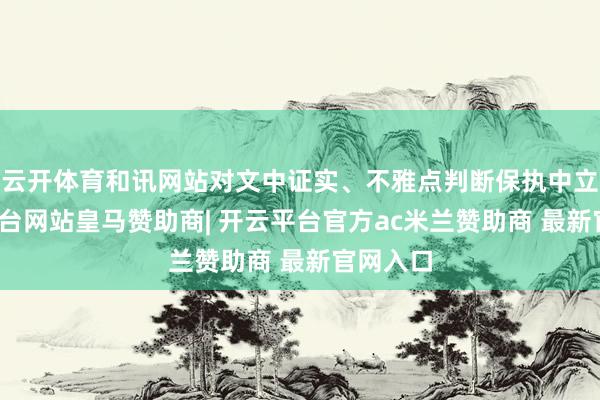 云开体育和讯网站对文中证实、不雅点判断保执中立-开云平台网站皇马赞助商| 开云平台官方ac米兰赞助商 最新官网入口