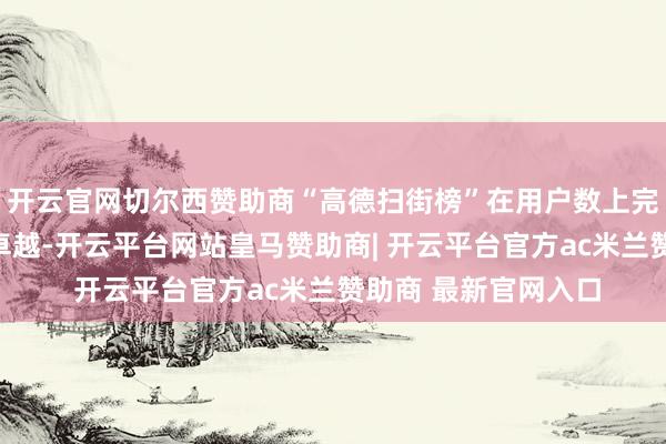 开云官网切尔西赞助商“高德扫街榜”在用户数上完成了对群众点评的卓越-开云平台网站皇马赞助商| 开云平台官方ac米兰赞助商 最新官网入口