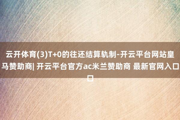 云开体育(3)T+0的往还结算轨制-开云平台网站皇马赞助商| 开云平台官方ac米兰赞助商 最新官网入口