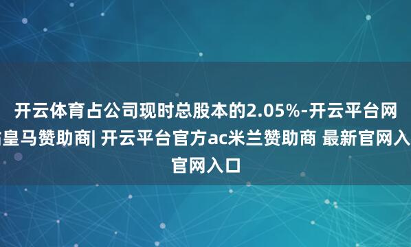 开云体育占公司现时总股本的2.05%-开云平台网站皇马赞助商| 开云平台官方ac米兰赞助商 最新官网入口