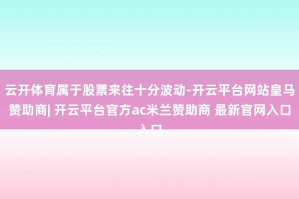 云开体育属于股票来往十分波动-开云平台网站皇马赞助商| 开云平台官方ac米兰赞助商 最新官网入口