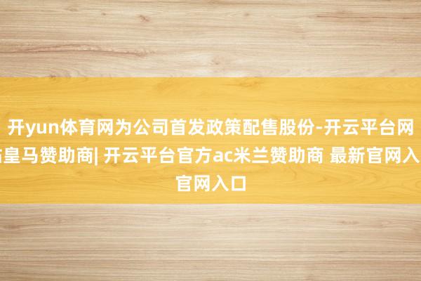 开yun体育网为公司首发政策配售股份-开云平台网站皇马赞助商| 开云平台官方ac米兰赞助商 最新官网入口