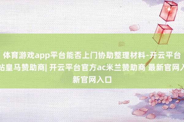 体育游戏app平台能否上门协助整理材料-开云平台网站皇马赞助商| 开云平台官方ac米兰赞助商 最新官网入口