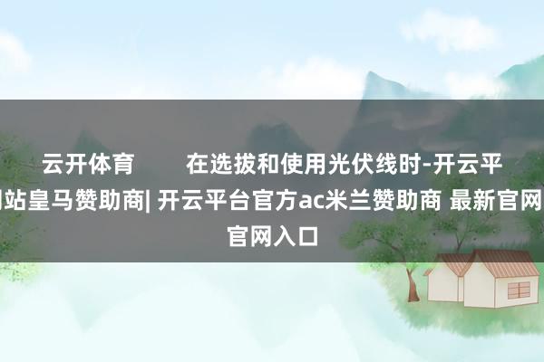 云开体育        在选拔和使用光伏线时-开云平台网站皇马赞助商| 开云平台官方ac米兰赞助商 最新官网入口