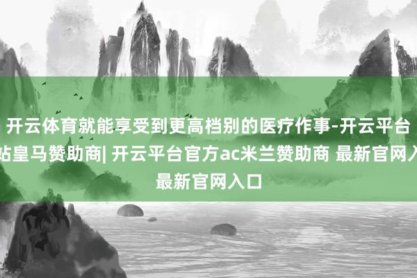 开云体育就能享受到更高档别的医疗作事-开云平台网站皇马赞助商| 开云平台官方ac米兰赞助商 最新官网入口