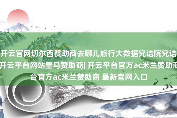 开云官网切尔西赞助商去哪儿旅行大数据究诘院究诘员蔡木子分析-开云平台网站皇马赞助商| 开云平台官方ac米兰赞助商 最新官网入口