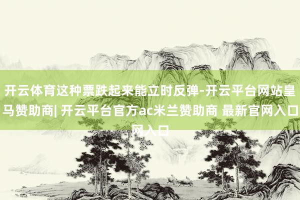 开云体育这种票跌起来能立时反弹-开云平台网站皇马赞助商| 开云平台官方ac米兰赞助商 最新官网入口