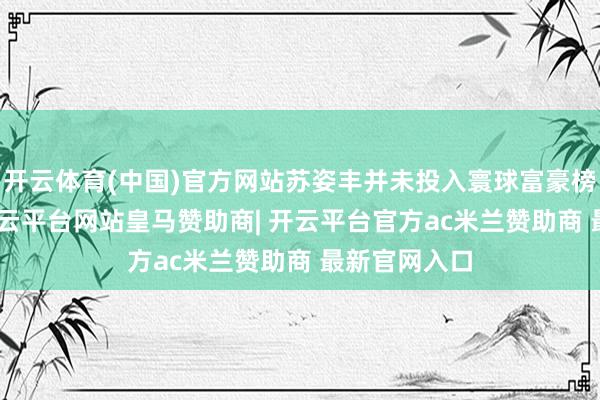 开云体育(中国)官方网站苏姿丰并未投入寰球富豪榜前500名-开云平台网站皇马赞助商| 开云平台官方ac米兰赞助商 最新官网入口