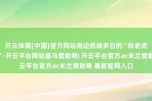 开云体育(中国)官方网站南边抓续多日的“秋老虎”也终于要下线了-开云平台网站皇马赞助商| 开云平台官方ac米兰赞助商 最新官网入口