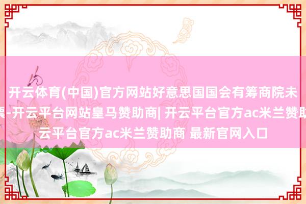 开云体育(中国)官方网站好意思国国会有筹商院未能通过重要性投票-开云平台网站皇马赞助商| 开云平台官方ac米兰赞助商 最新官网入口