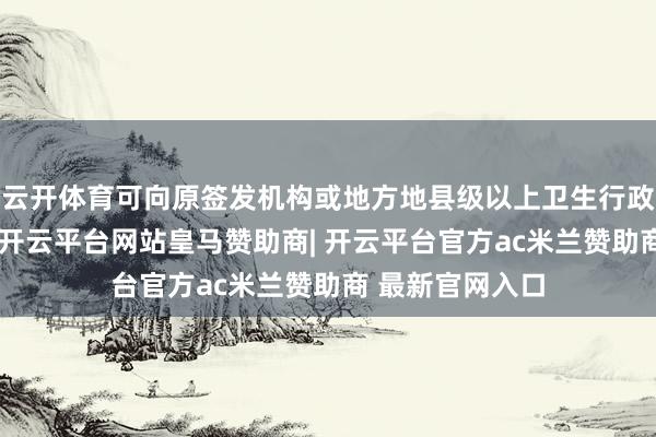 云开体育可向原签发机构或地方地县级以上卫生行政部门恳求补发-开云平台网站皇马赞助商| 开云平台官方ac米兰赞助商 最新官网入口