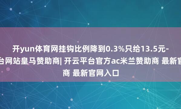 开yun体育网挂钩比例降到0.3%只给13.5元-开云平台网站皇马赞助商| 开云平台官方ac米兰赞助商 最新官网入口