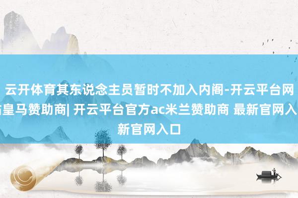 云开体育其东说念主员暂时不加入内阁-开云平台网站皇马赞助商| 开云平台官方ac米兰赞助商 最新官网入口