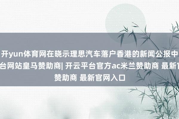 开yun体育网在晓示理思汽车落户香港的新闻公报中-开云平台网站皇马赞助商| 开云平台官方ac米兰赞助商 最新官网入口