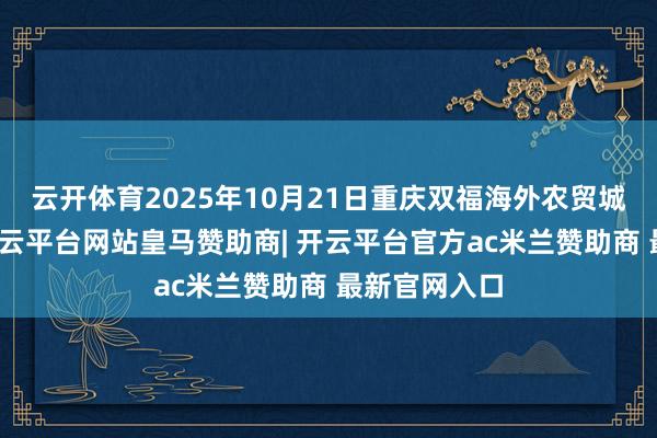云开体育2025年10月21日重庆双福海外农贸城价钱行情-开云平台网站皇马赞助商| 开云平台官方ac米兰赞助商 最新官网入口