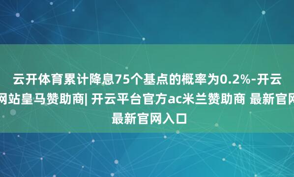 云开体育累计降息75个基点的概率为0.2%-开云平台网站皇马赞助商| 开云平台官方ac米兰赞助商 最新官网入口