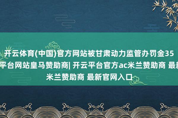 开云体育(中国)官方网站被甘肃动力监管办罚金35万元-开云平台网站皇马赞助商| 开云平台官方ac米兰赞助商 最新官网入口