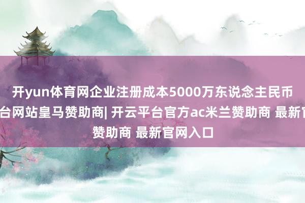 开yun体育网企业注册成本5000万东说念主民币-开云平台网站皇马赞助商| 开云平台官方ac米兰赞助商 最新官网入口