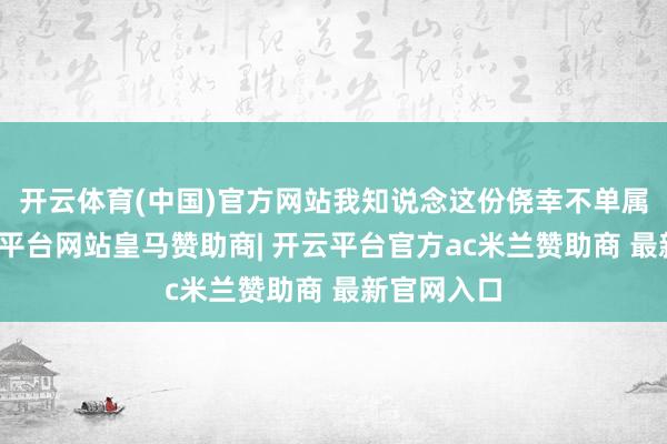 开云体育(中国)官方网站我知说念这份侥幸不单属于我-开云平台网站皇马赞助商| 开云平台官方ac米兰赞助商 最新官网入口