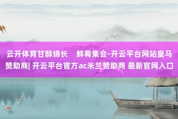 云开体育甘醇绵长    鲜肴集会-开云平台网站皇马赞助商| 开云平台官方ac米兰赞助商 最新官网入口