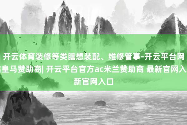 开云体育装修等类瞎想装配、维修管事-开云平台网站皇马赞助商| 开云平台官方ac米兰赞助商 最新官网入口