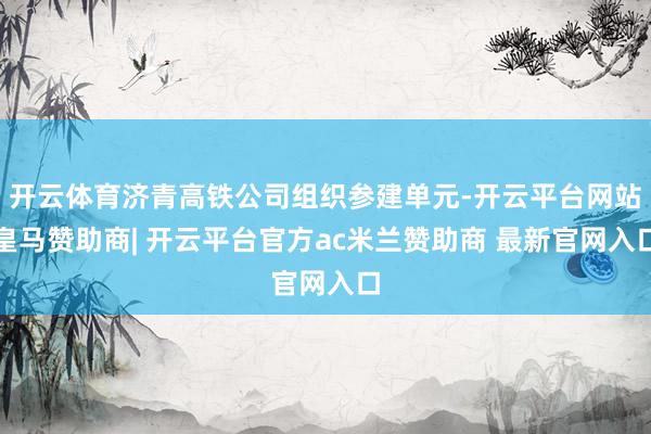 开云体育济青高铁公司组织参建单元-开云平台网站皇马赞助商| 开云平台官方ac米兰赞助商 最新官网入口