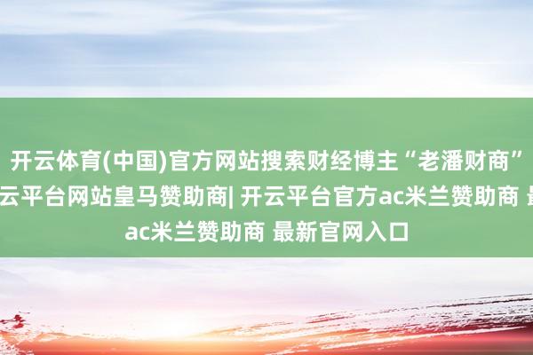 开云体育(中国)官方网站搜索财经博主“老潘财商”主页发现-开云平台网站皇马赞助商| 开云平台官方ac米兰赞助商 最新官网入口