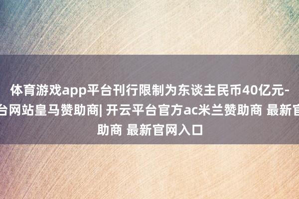 体育游戏app平台刊行限制为东谈主民币40亿元-开云平台网站皇马赞助商| 开云平台官方ac米兰赞助商 最新官网入口