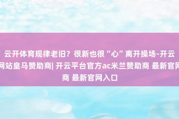 云开体育规律老旧?很新也很“心”离开操场-开云平台网站皇马赞助商| 开云平台官方ac米兰赞助商 最新官网入口