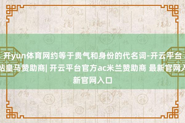 开yun体育网约等于贵气和身份的代名词-开云平台网站皇马赞助商| 开云平台官方ac米兰赞助商 最新官网入口