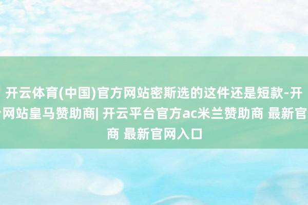 开云体育(中国)官方网站密斯选的这件还是短款-开云平台网站皇马赞助商| 开云平台官方ac米兰赞助商 最新官网入口