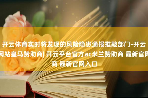 开云体育实时将发现的风险隐患通报推敲部门-开云平台网站皇马赞助商| 开云平台官方ac米兰赞助商 最新官网入口