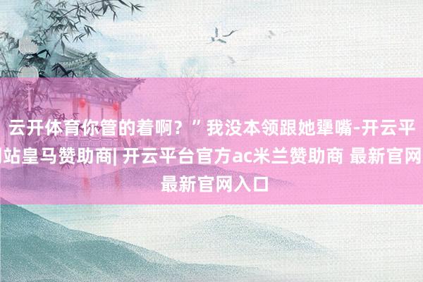 云开体育你管的着啊?”我没本领跟她犟嘴-开云平台网站皇马赞助商| 开云平台官方ac米兰赞助商 最新官网入口