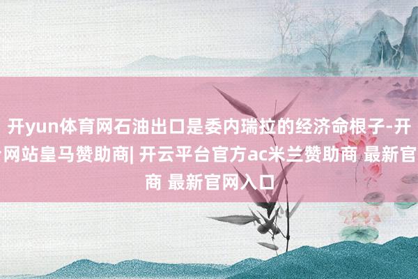 开yun体育网石油出口是委内瑞拉的经济命根子-开云平台网站皇马赞助商| 开云平台官方ac米兰赞助商 最新官网入口