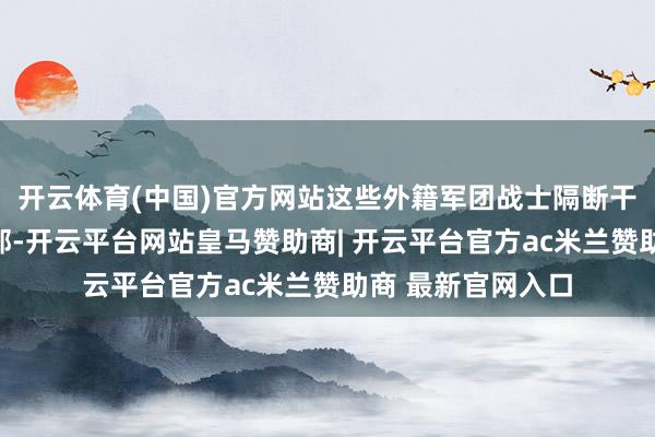 开云体育(中国)官方网站这些外籍军团战士隔断干涉阵脚或住在旅部-开云平台网站皇马赞助商| 开云平台官方ac米兰赞助商 最新官网入口