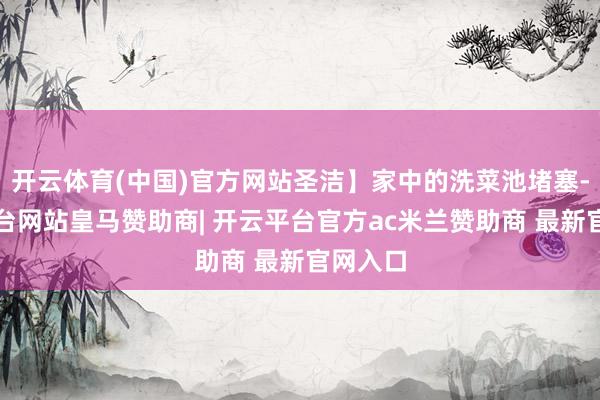 开云体育(中国)官方网站圣洁】家中的洗菜池堵塞-开云平台网站皇马赞助商| 开云平台官方ac米兰赞助商 最新官网入口