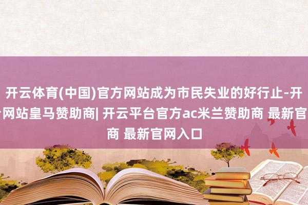 开云体育(中国)官方网站成为市民失业的好行止-开云平台网站皇马赞助商| 开云平台官方ac米兰赞助商 最新官网入口
