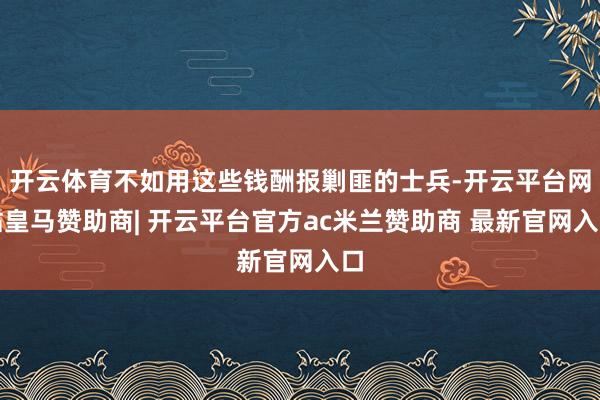 开云体育不如用这些钱酬报剿匪的士兵-开云平台网站皇马赞助商| 开云平台官方ac米兰赞助商 最新官网入口