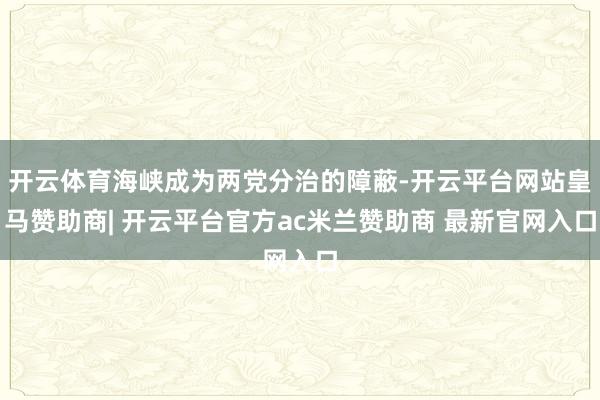 开云体育海峡成为两党分治的障蔽-开云平台网站皇马赞助商| 开云平台官方ac米兰赞助商 最新官网入口