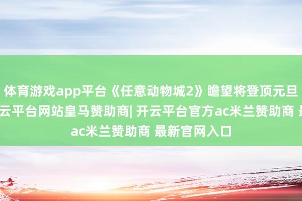 体育游戏app平台《任意动物城2》瞻望将登顶元旦节票房榜-开云平台网站皇马赞助商| 开云平台官方ac米兰赞助商 最新官网入口