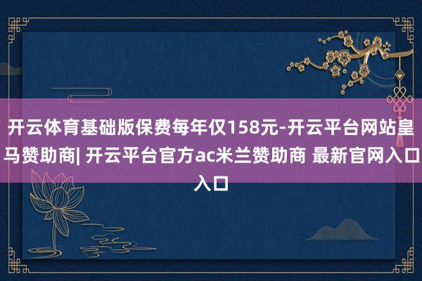 开云体育基础版保费每年仅158元-开云平台网站皇马赞助商| 开云平台官方ac米兰赞助商 最新官网入口