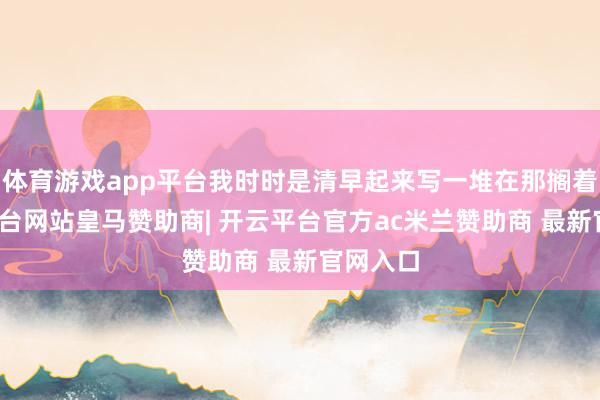 体育游戏app平台我时时是清早起来写一堆在那搁着-开云平台网站皇马赞助商| 开云平台官方ac米兰赞助商 最新官网入口