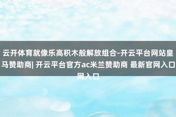 云开体育就像乐高积木般解放组合-开云平台网站皇马赞助商| 开云平台官方ac米兰赞助商 最新官网入口