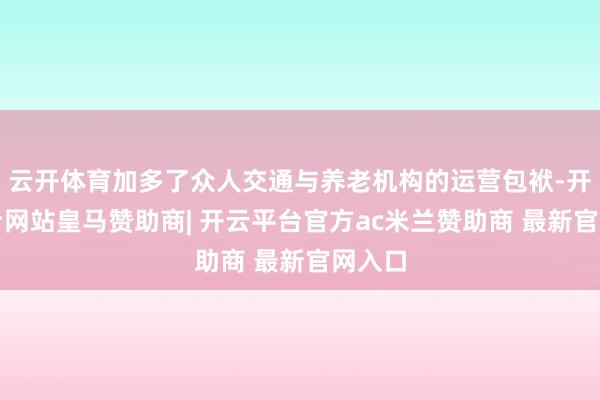 云开体育加多了众人交通与养老机构的运营包袱-开云平台网站皇马赞助商| 开云平台官方ac米兰赞助商 最新官网入口