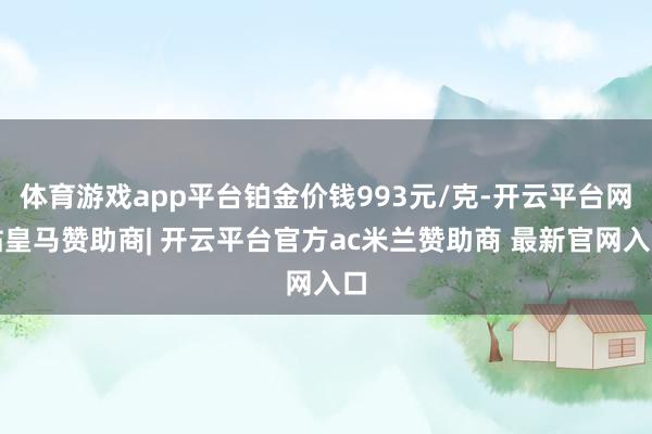 体育游戏app平台铂金价钱993元/克-开云平台网站皇马赞助商| 开云平台官方ac米兰赞助商 最新官网入口