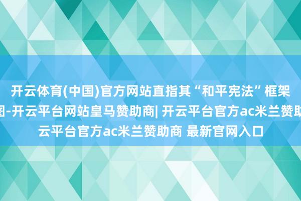 开云体育(中国)官方网站直指其“和平宪法”框架下的军事松捆企图-开云平台网站皇马赞助商| 开云平台官方ac米兰赞助商 最新官网入口